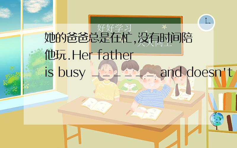 她的爸爸总是在忙,没有时间陪他玩.Her father is busy ______ and doesn't have