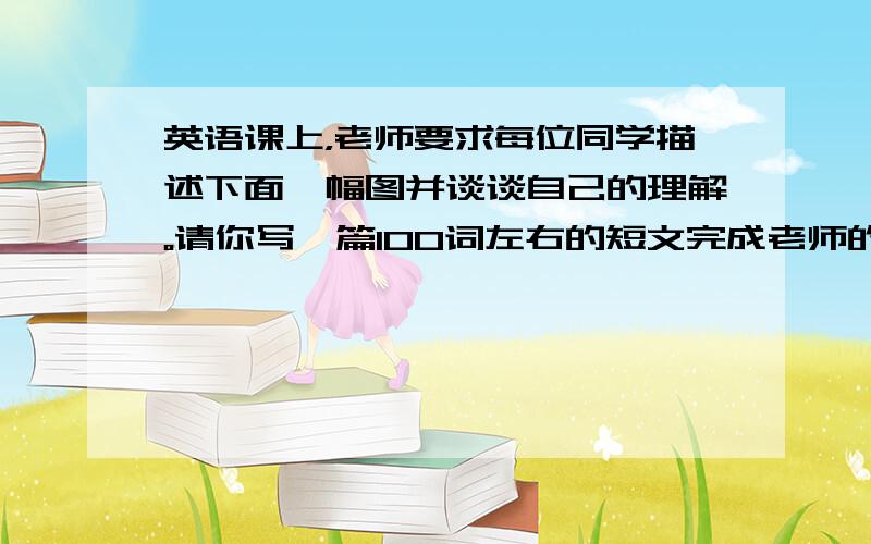 英语课上，老师要求每位同学描述下面一幅图并谈谈自己的理解。请你写一篇100词左右的短文完成老师的任务。