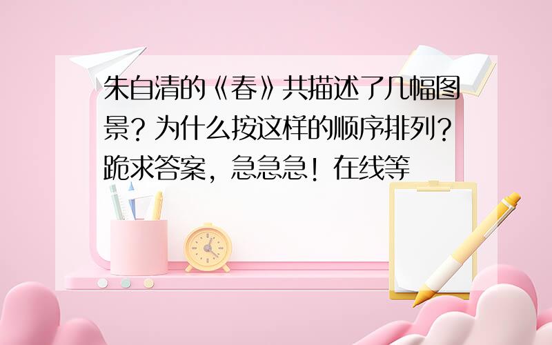 朱自清的《春》共描述了几幅图景？为什么按这样的顺序排列？跪求答案，急急急！在线等