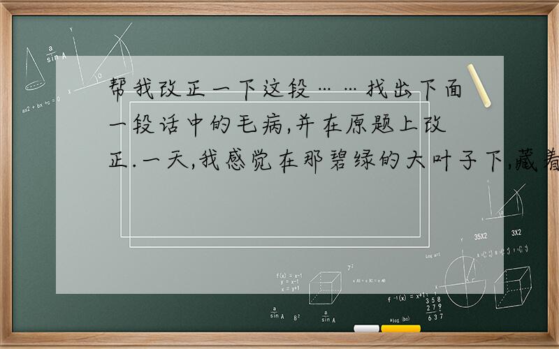 帮我改正一下这段……找出下面一段话中的毛病,并在原题上改正.一天,我感觉在那碧绿的大叶子下,藏着两朵粉红色的小花,它们正