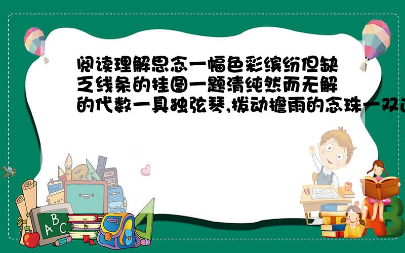 阅读理解思念一幅色彩缤纷但缺乏线条的挂图一题清纯然而无解的代数一具独弦琴,拨动檐雨的念珠一双达不到彼岸的桨橹蓓蕾一般默默