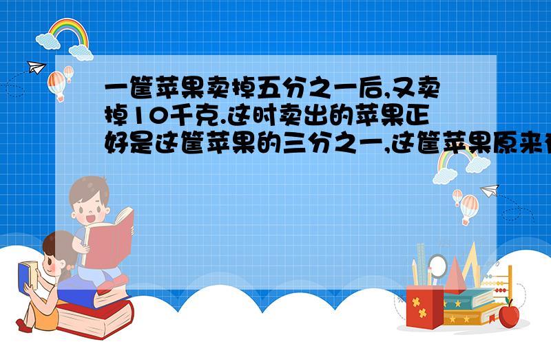 一筐苹果卖掉五分之一后,又卖掉10千克.这时卖出的苹果正好是这筐苹果的三分之一,这筐苹果原来有多少千克?