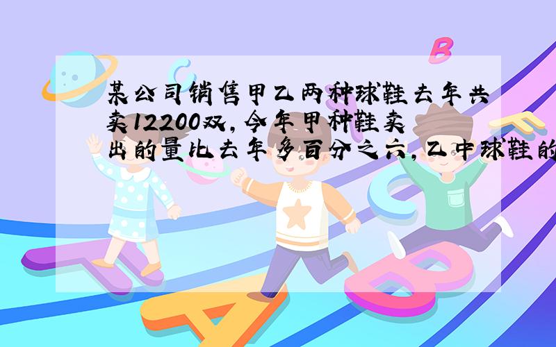 某公司销售甲乙两种球鞋去年共卖12200双,今年甲种鞋卖出的量比去年多百分之六,乙中球鞋的总销量增加五十双去年甲乙两种中