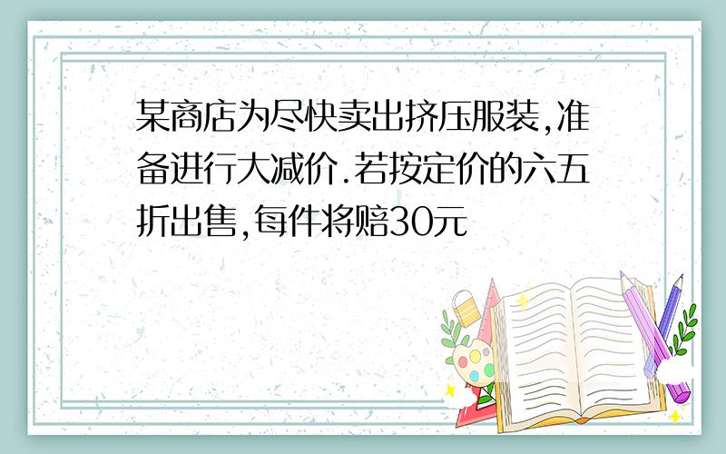 某商店为尽快卖出挤压服装,准备进行大减价.若按定价的六五折出售,每件将赔30元