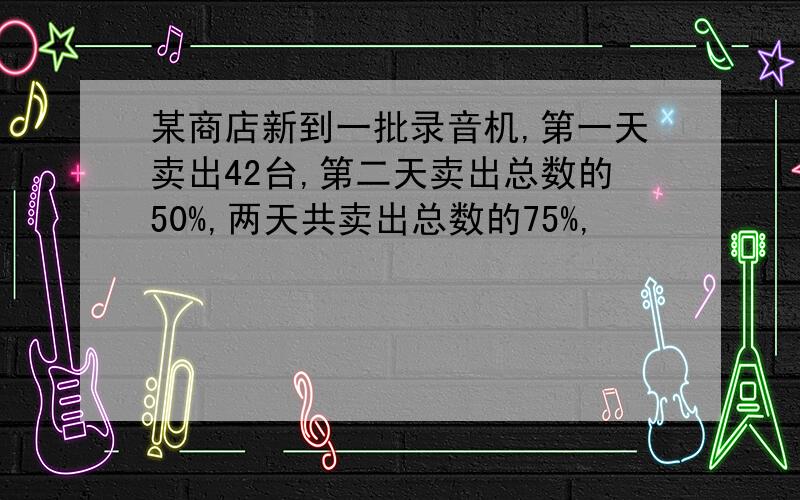 某商店新到一批录音机,第一天卖出42台,第二天卖出总数的50%,两天共卖出总数的75%,