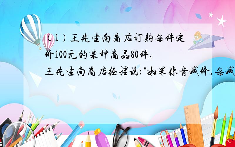 （1）王先生向商店订购每件定价100元的某种商品80件,王先生向商店经理说：“如果你肯减价,每减价1元,我就多订购4件.