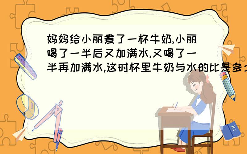 妈妈给小丽煮了一杯牛奶,小丽喝了一半后又加满水,又喝了一半再加满水,这时杯里牛奶与水的比是多少