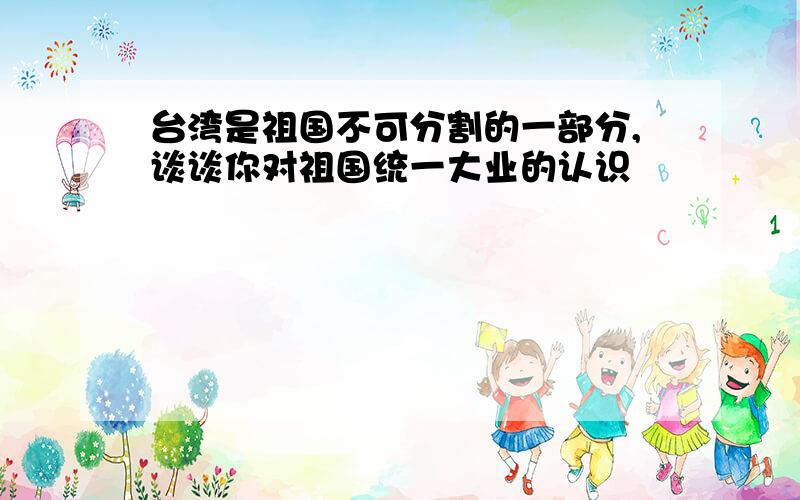 台湾是祖国不可分割的一部分,谈谈你对祖国统一大业的认识