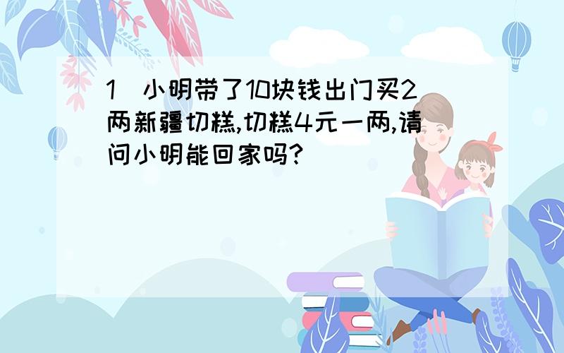 1）小明带了10块钱出门买2两新疆切糕,切糕4元一两,请问小明能回家吗?