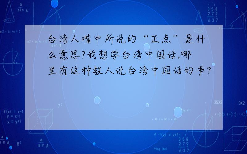 台湾人嘴中所说的“正点”是什么意思?我想学台湾中国话,哪里有这种教人说台湾中国话的书?