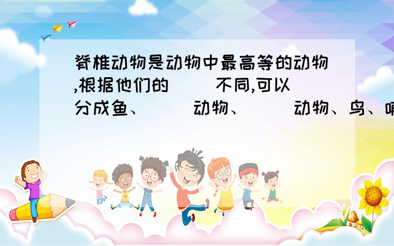 脊椎动物是动物中最高等的动物,根据他们的（ ）不同,可以分成鱼、（ ）动物、（ ）动物、鸟、哺乳动物等几个大类