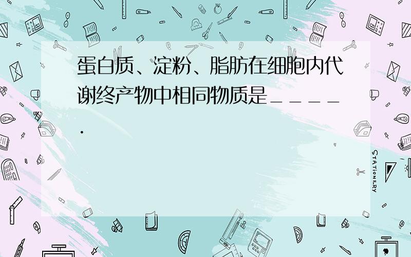 蛋白质、淀粉、脂肪在细胞内代谢终产物中相同物质是____.