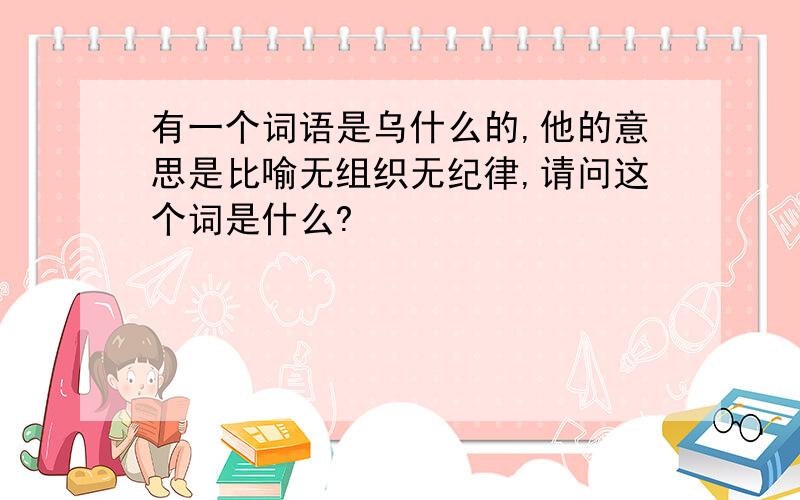 有一个词语是乌什么的,他的意思是比喻无组织无纪律,请问这个词是什么?