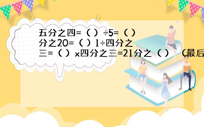 五分之四=（ ）÷5=（ ）分之20=（ ) 1÷四分之三=（ ）x四分之三=21分之（ ） （最后的括号内填分数）