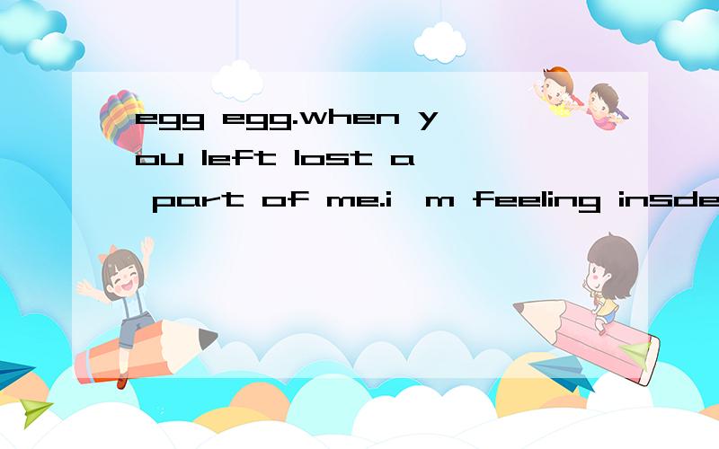 egg egg.when you left lost a part of me.i`m feeling insde i