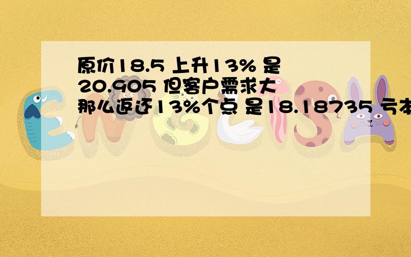 原价18.5 上升13% 是20.905 但客户需求大 那么返还13%个点 是18.18735 亏本了 那么怎么计算才能