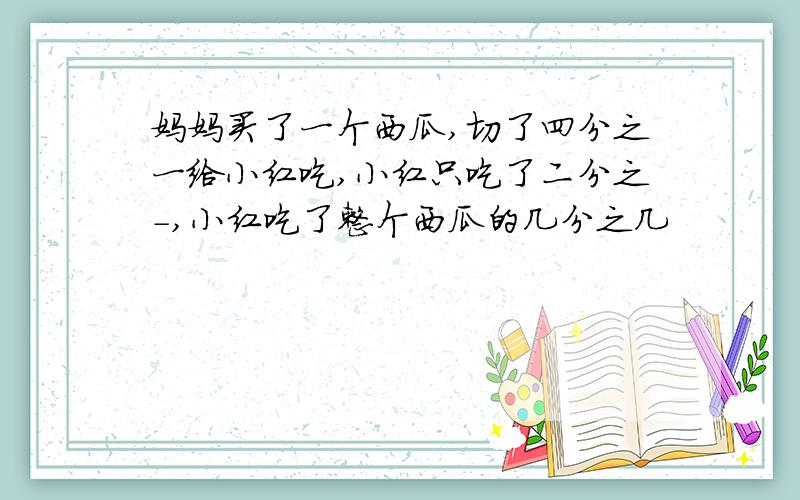 妈妈买了一个西瓜,切了四分之一给小红吃,小红只吃了二分之-,小红吃了整个西瓜的几分之几
