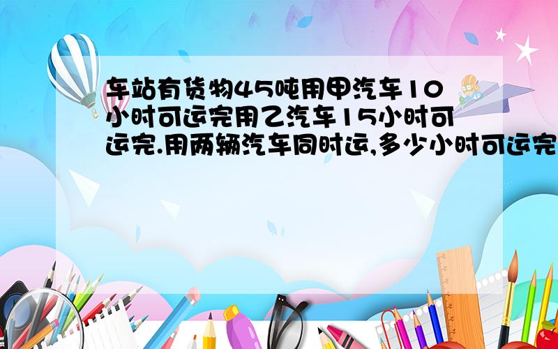 车站有货物45吨用甲汽车10小时可运完用乙汽车15小时可运完.用两辆汽车同时运,多少小时可运完?列算式解