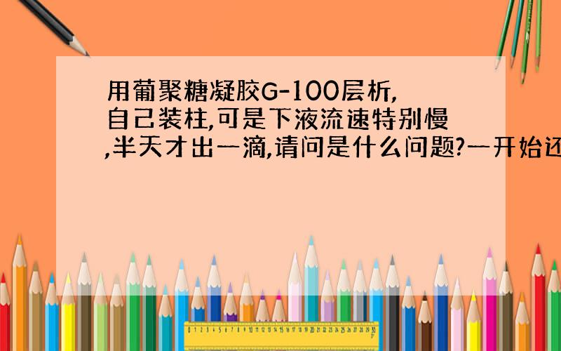 用葡聚糖凝胶G-100层析,自己装柱,可是下液流速特别慢,半天才出一滴,请问是什么问题?一开始还挺快