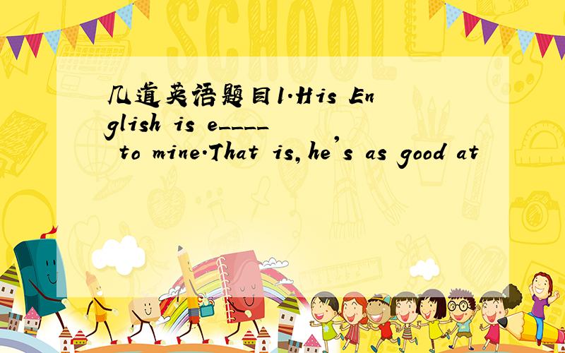 几道英语题目1.His English is e____ to mine.That is,he's as good at