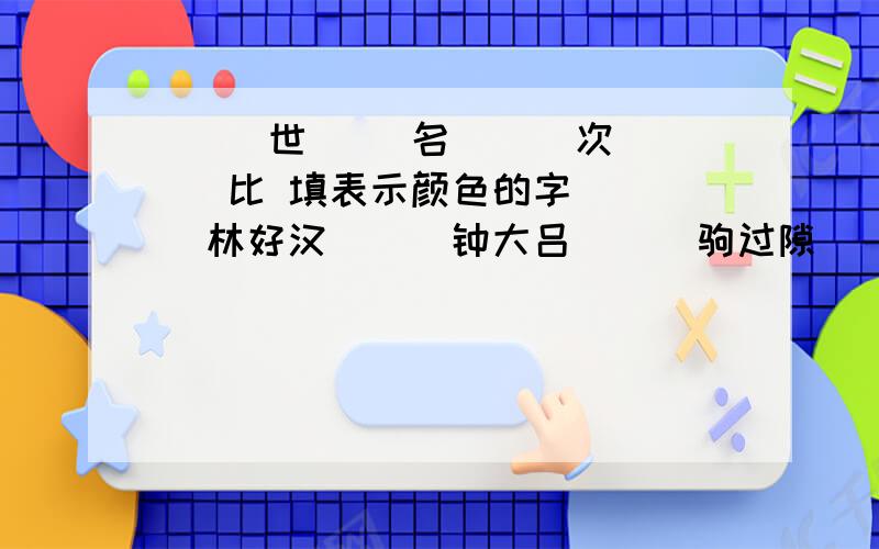 （ ）世（ ）名 （ ）次（ ）比 填表示颜色的字 （ ）林好汉 （ ）钟大吕 （ ）驹过隙