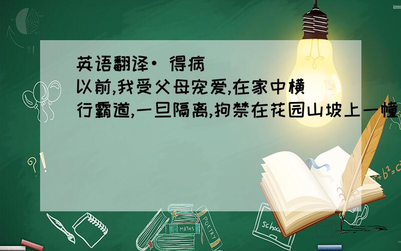 英语翻译• 得病以前,我受父母宠爱,在家中横行霸道,一旦隔离,拘禁在花园山坡上一幢小房子里,我顿感打入冷宫,