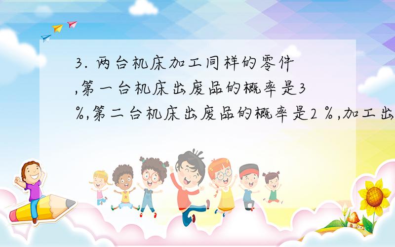 3. 两台机床加工同样的零件,第一台机床出废品的概率是3%,第二台机床出废品的概率是2％,加工出来的零件放在一起,又知第