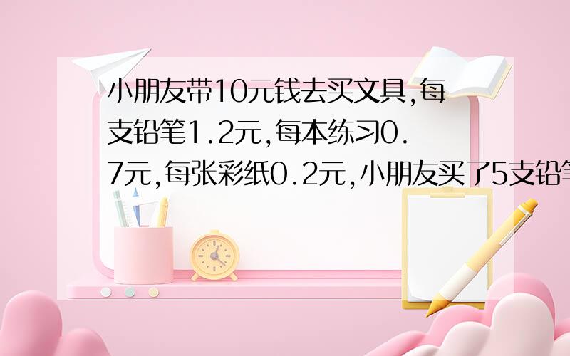 小朋友带10元钱去买文具,每支铅笔1.2元,每本练习0.7元,每张彩纸0.2元,小朋友买了5支铅笔,剩下的钱买彩纸,还可