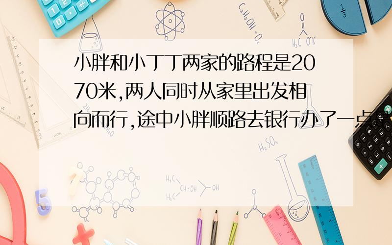 小胖和小丁丁两家的路程是2070米,两人同时从家里出发相向而行,途中小胖顺路去银行办了一点是耽误了10分钟