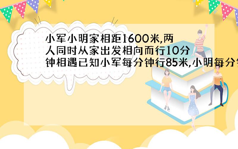 小军小明家相距1600米,两人同时从家出发相向而行10分钟相遇已知小军每分钟行85米,小明每分钟行多少米?