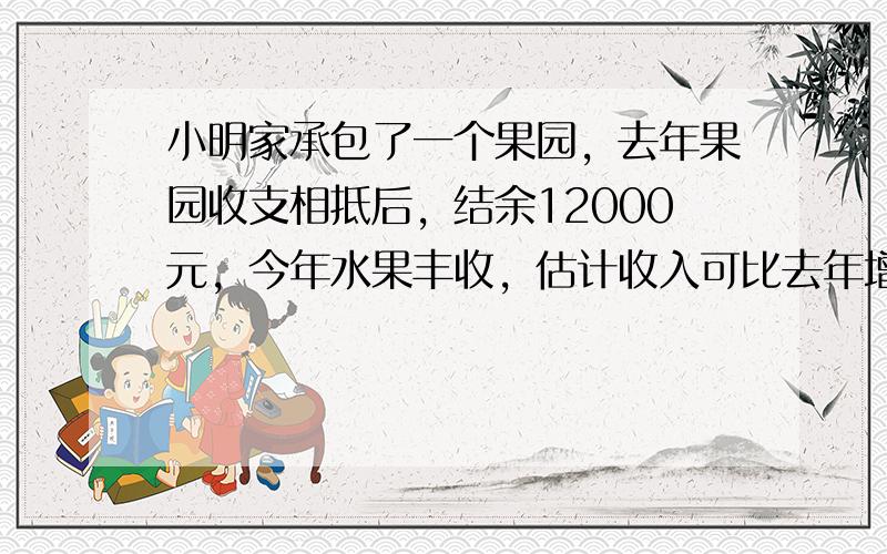 小明家承包了一个果园，去年果园收支相抵后，结余12000元，今年水果丰收，估计收入可比去年增加20%，并且今年因为改进了