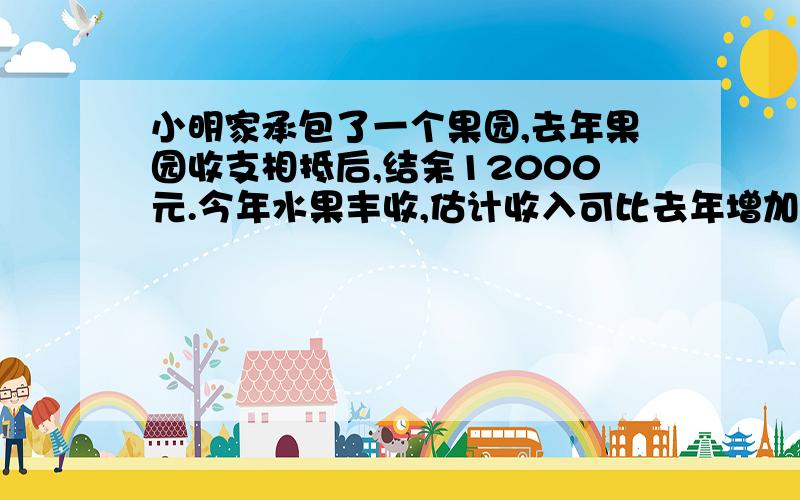 小明家承包了一个果园,去年果园收支相抵后,结余12000元.今年水果丰收,估计收入可比去年增加20%；并且