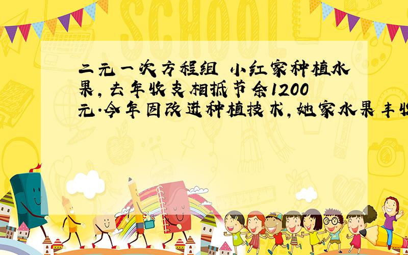 二元一次方程组 小红家种植水果,去年收支相抵节余1200元.今年因改进种植技术,她家水果丰收,估计收入可比去年增加15%