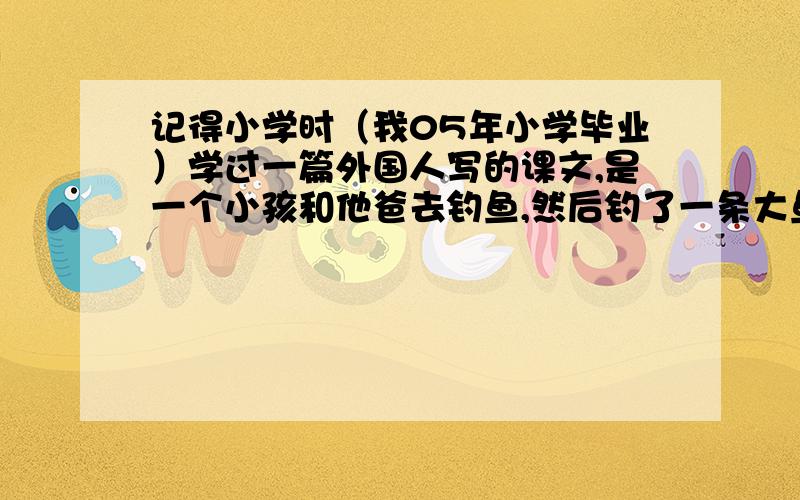 记得小学时（我05年小学毕业）学过一篇外国人写的课文,是一个小孩和他爸去钓鱼,然后钓了一条大鱼他爸又让他放了,之后他就由