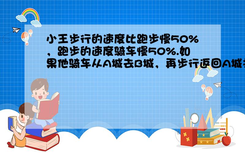 小王步行的速度比跑步慢50%，跑步的速度骑车慢50%.如果他骑车从A城去B城，再步行返回A城共需2小时，问小王跑步从A城