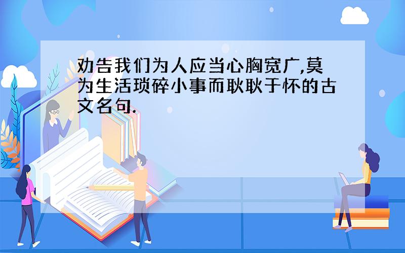 劝告我们为人应当心胸宽广,莫为生活琐碎小事而耿耿于怀的古文名句.