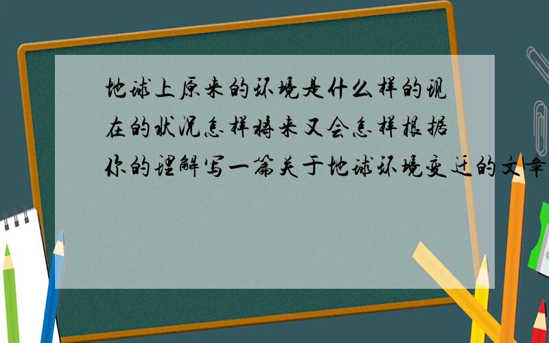 地球上原来的环境是什么样的现在的状况怎样将来又会怎样根据你的理解写一篇关于地球环境变迁的文章