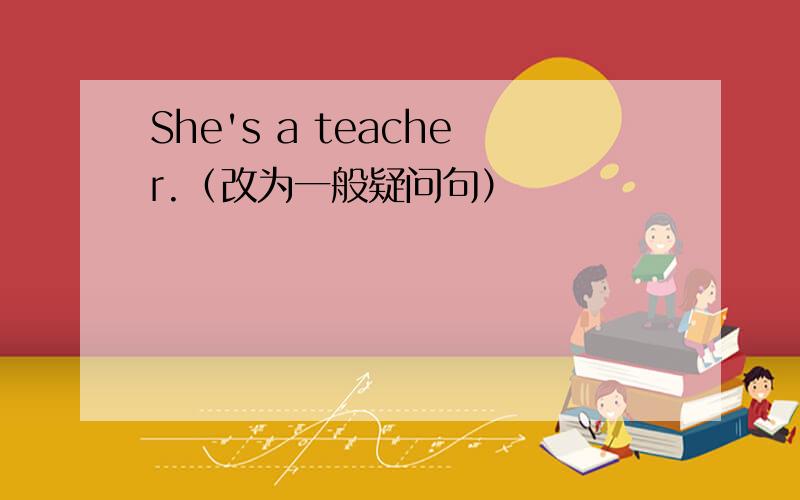 She's a teacher.（改为一般疑问句）