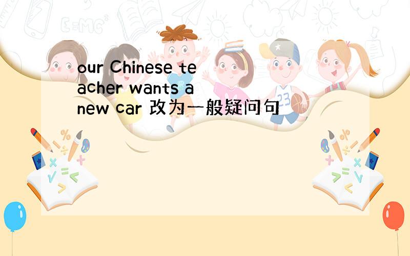 our Chinese teacher wants a new car 改为一般疑问句