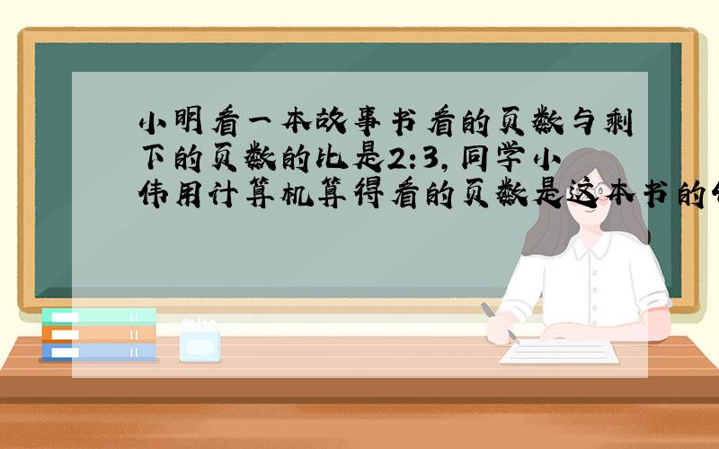 小明看一本故事书看的页数与剩下的页数的比是2:3,同学小伟用计算机算得看的页数是这本书的4分之3还少28页,这本书有多少