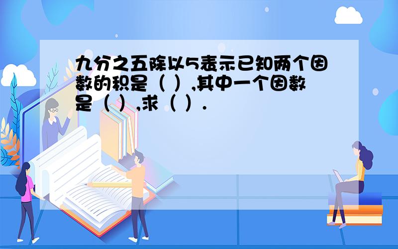 九分之五除以5表示已知两个因数的积是（ ）,其中一个因数是（ ）,求（ ）.