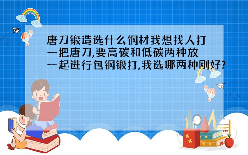 唐刀锻造选什么钢材我想找人打一把唐刀,要高碳和低碳两种放一起进行包钢锻打,我选哪两种刚好?