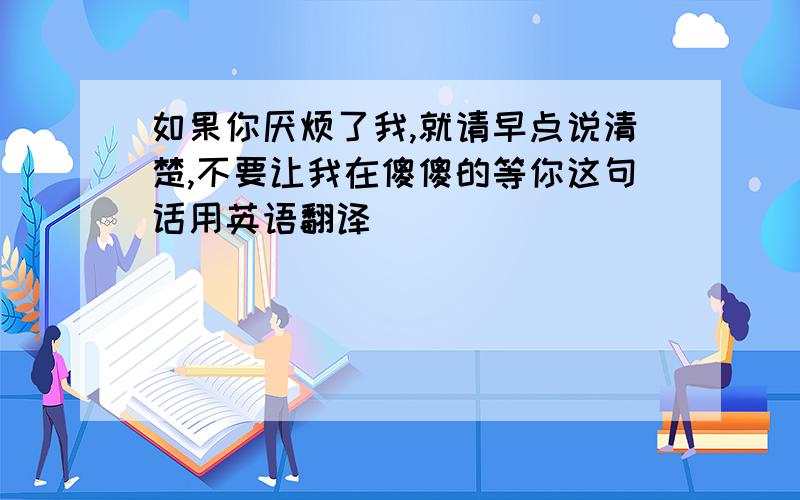 如果你厌烦了我,就请早点说清楚,不要让我在傻傻的等你这句话用英语翻译