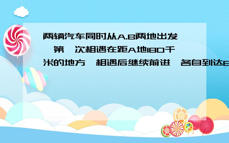 两辆汽车同时从A.B两地出发,第一次相遇在距A地180千米的地方,相遇后继续前进,各自到达B.A两地后沿原路返回,第二次