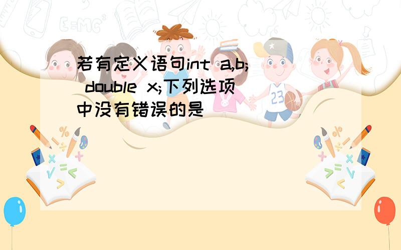 若有定义语句int a,b; double x;下列选项中没有错误的是