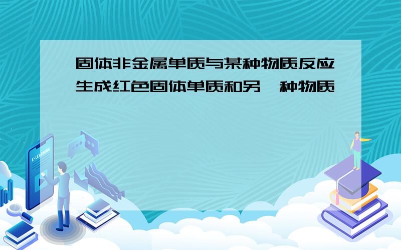 固体非金属单质与某种物质反应生成红色固体单质和另一种物质