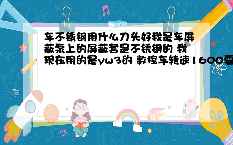 车不锈钢用什么刀头好我是车屏蔽泵上的屏蔽套是不锈钢的 我现在用的是yw3的 数控车转速1600要是低了就车不光然后就是光