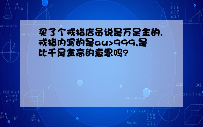 买了个戒指店员说是万足金的,戒指内写的是au>999,是比千足金高的意思吗?