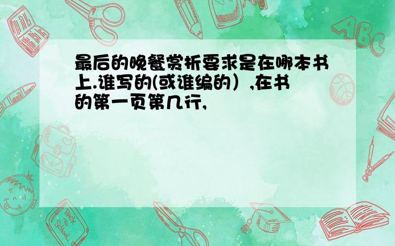 最后的晚餐赏析要求是在哪本书上.谁写的(或谁编的）,在书的第一页第几行,