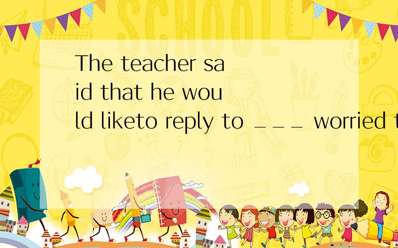 The teacher said that he would liketo reply to ___ worried t